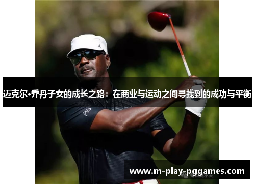 迈克尔·乔丹子女的成长之路:在商业与运动之间寻找到的成功与平衡 迈克尔·乔丹子女的成长之路:在商业与运动之间寻找到的成功与平衡