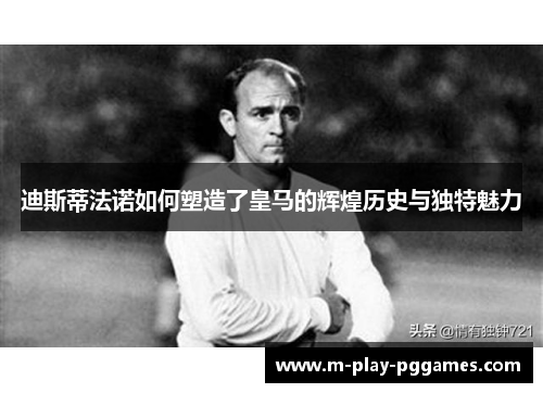迪斯蒂法诺如何塑造了皇马的辉煌历史与独特魅力 迪斯蒂法诺如何塑造了皇马的辉煌历史与独特魅力