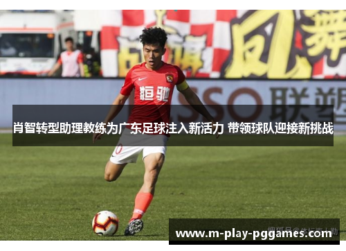 肖智转型助理教练为广东足球注入新活力 带领球队迎接新挑战
