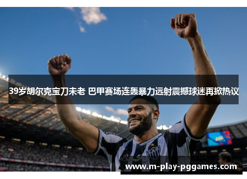 39岁胡尔克宝刀未老 巴甲赛场连轰暴力远射震撼球迷再掀热议 39岁胡尔克宝刀未老 巴甲赛场连轰暴力远射震撼球迷再掀热议