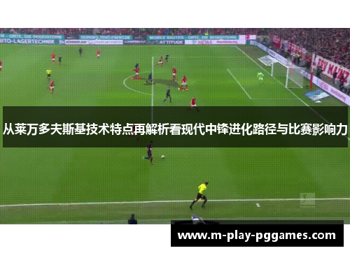 从莱万多夫斯基技术特点再解析看现代中锋进化路径与比赛影响力