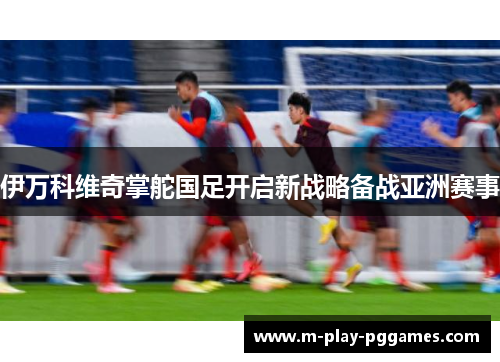 伊万科维奇掌舵国足开启新战略备战亚洲赛事 伊万科维奇掌舵国足开启新战略备战亚洲赛事